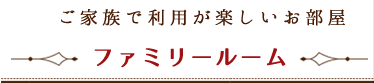 ご家族で利用が楽しいお部屋 ~ ファミリールーム ~