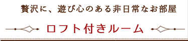 贅沢に、遊び心のある非日常なお部屋－ロフト付きルーム－